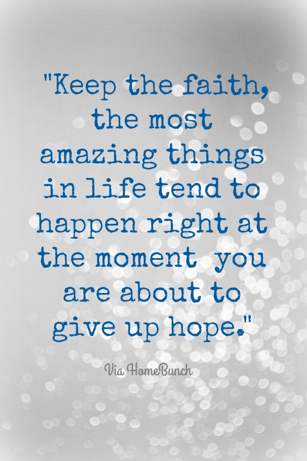 Faith. Keep the faith, the most amazing things in life tend to happen right at the moment you are about to give up hope.
