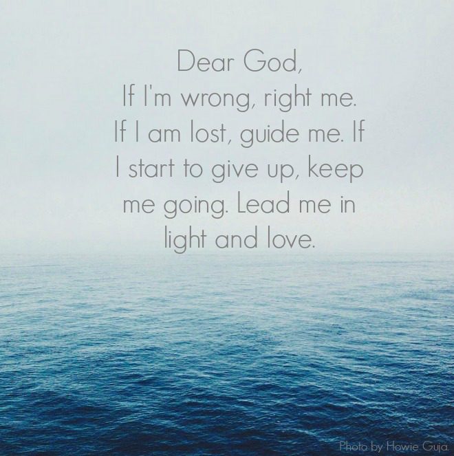 Dear God, If I'm wrong, right me. If I am lost, guide me. If I start to give up, keep me going. Lead me in light and love. Photo by Howie Guja.