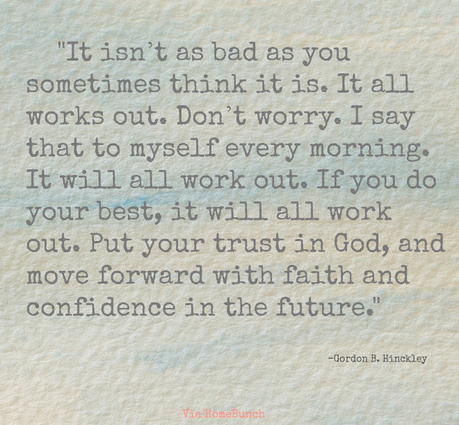 It isn’t as bad as you sometimes think it is. It all works out. Don’t worry. I say that to myself every morning. It will all work out. If you do your best, it will all work out. Put your trust in God, and move forward with faith and confidence in the future. Gordon B. Hinckley