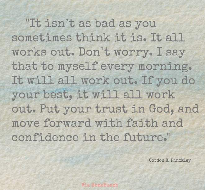 It isn’t as bad as you sometimes think it is. It all works out. Don’t worry. I say that to myself every morning. It will all work out. If you do your best, it will all work out. Put your trust in God, and move forward with faith and confidence in the future. Gordon B. Hinckley