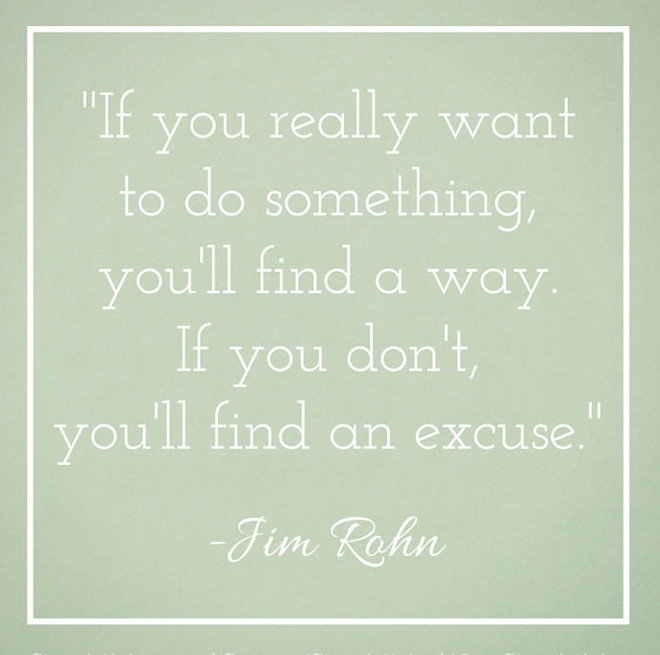 “If you really want to do something, you'll find a way. If you don't, you'll find an excuse.” —Jim Rohn.