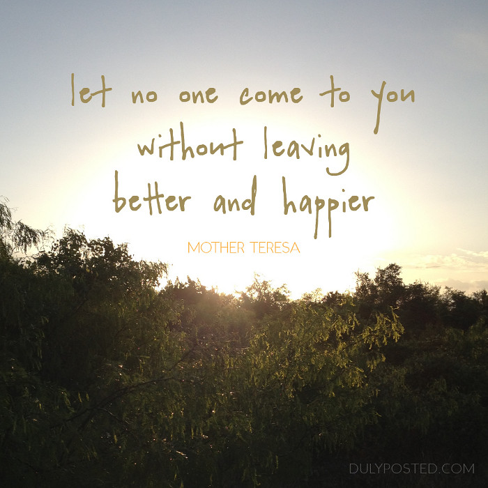 Let no one ever come to you without leaving better and happier. Be the living expression of God's kindness; kindness in your face, kindness in your eyes, kindness in your smile. Mother Teresa